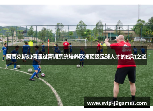 阿贾克斯如何通过青训系统培养欧洲顶级足球人才的成功之道