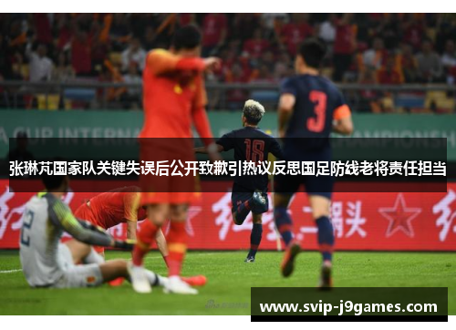 张琳芃国家队关键失误后公开致歉引热议反思国足防线老将责任担当