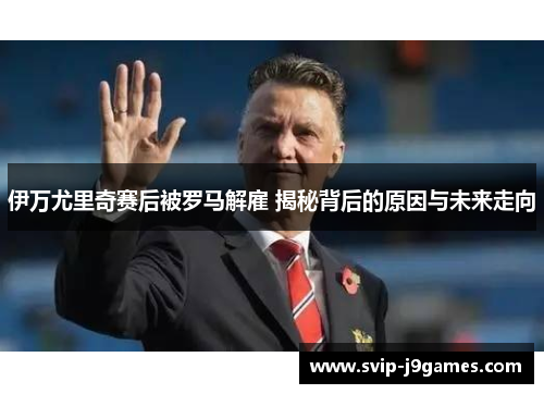伊万尤里奇赛后被罗马解雇 揭秘背后的原因与未来走向 伊万尤里奇赛后被罗马解雇 揭秘背后的原因与未来走向
