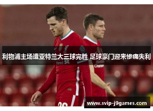 利物浦主场遭亚特兰大三球完胜 足球豪门迎来惨痛失利 利物浦主场遭亚特兰大三球完胜 足球豪门迎来惨痛失利