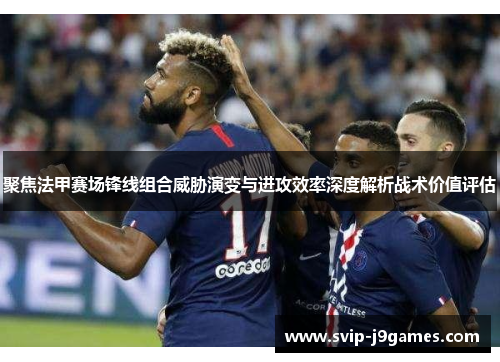 聚焦法甲赛场锋线组合威胁演变与进攻效率深度解析战术价值评估 聚焦法甲赛场锋线组合威胁演变与进攻效率深度解析战术价值评估