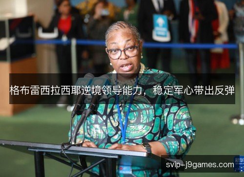 格布雷西拉西耶逆境领导能力，稳定军心带出反弹